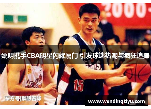 姚明携手CBA明星闪耀厦门 引发球迷热潮与疯狂追捧