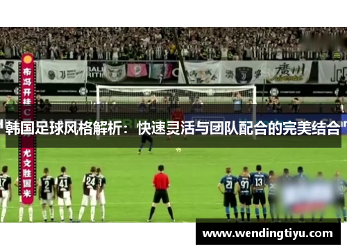韩国足球风格解析：快速灵活与团队配合的完美结合