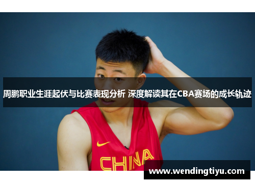 周鹏职业生涯起伏与比赛表现分析 深度解读其在CBA赛场的成长轨迹