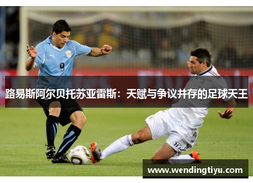 路易斯阿尔贝托苏亚雷斯：天赋与争议并存的足球天王