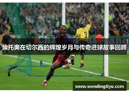 埃托奥在切尔西的辉煌岁月与传奇进球故事回顾