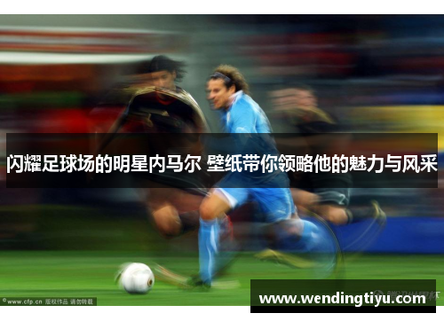闪耀足球场的明星内马尔 壁纸带你领略他的魅力与风采