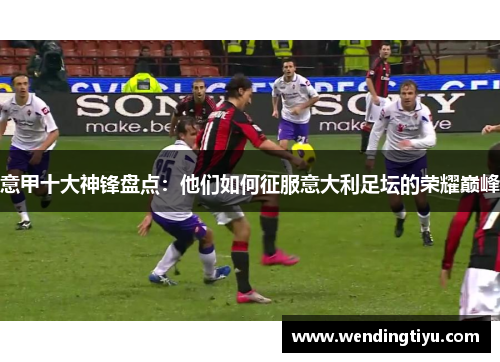 意甲十大神锋盘点：他们如何征服意大利足坛的荣耀巅峰