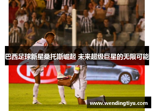 巴西足球新星桑托斯崛起 未来超级巨星的无限可能