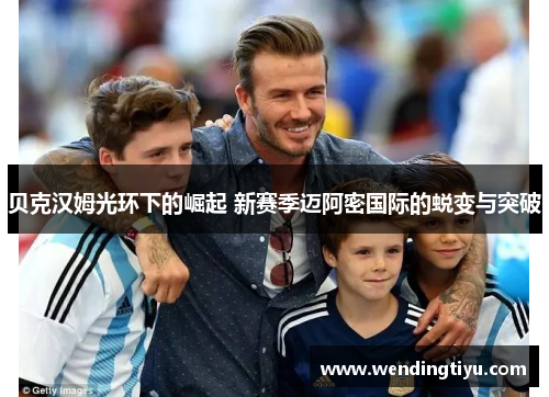 贝克汉姆光环下的崛起 新赛季迈阿密国际的蜕变与突破