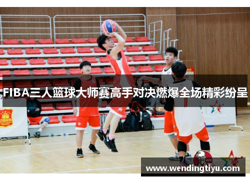 FIBA三人篮球大师赛高手对决燃爆全场精彩纷呈