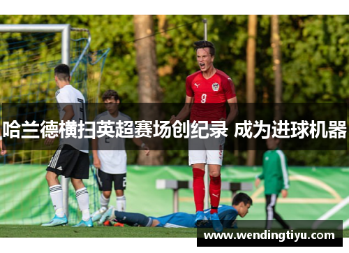 哈兰德横扫英超赛场创纪录 成为进球机器